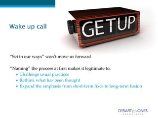Wake up call



“Set in our ways” won’t move us forward

“Naming” the process at first makes it legitimate to:
   Challenge usual practices
   Rethink what has been thought
   Expand the emphasis from short-term fixes to long-term fusion
 