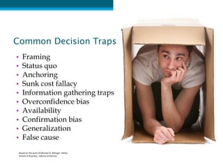 Common Decision Traps
•   Framing
•   Status quo
•   Anchoring
•   Sunk cost fallacy
•   Information gathering traps
•   Overconfidence bias
•   Availability
•   Confirmation bias
•   Generalization
•   False cause
 Based on the work of Michael B. Metzger, Kelley
 School of Business, Indiana University
 