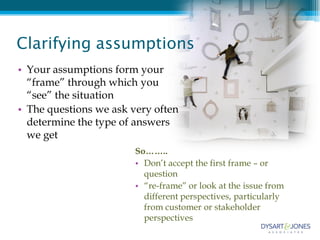 Clarifying assumptions
• Your assumptions form your
  “frame” through which you
  “see” the situation
• The questions we ask very often
  determine the type of answers
  we get
                        So……..
                        • Don’t accept the first frame – or
                          question
                        • “re-frame” or look at the issue from
                          different perspectives, particularly
                          from customer or stakeholder
                          perspectives
 