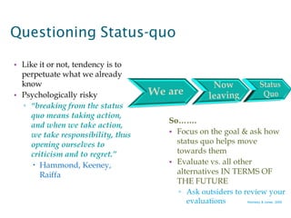 Questioning Status-quo

• Like it or not, tendency is to
  perpetuate what we already
  know
• Psychologically risky
  ▫ “breaking from the status
    quo means taking action,
                                   So…….
    and when we take action,
    we take responsibility, thus   • Focus on the goal & ask how
    opening ourselves to             status quo helps move
    criticism and to regret.”        towards them
      Hammond, Keeney,            • Evaluate vs. all other
       Raiffa                        alternatives IN TERMS OF
                                     THE FUTURE
                                      ▫ Ask outsiders to review your
                                        evaluations      Kennedy & Jones, 2009
 