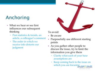 Anchoring
• What we hear or see first
  influences our subsequent
  thinking                            To avoid:
   ▫ Past statistics & trends, an     • Be aware
     article, a colleague’s comment   • Purposefully use different starting
   ▫ The order in which we              points
     receive info distorts our
                                      • As you gather other people to
     judgment
                                        discuss the issue, try to limit the
                                        information you give them
                                         ▫ Clarity what each of your base
                                           assumptions are
                                         ▫ Keep coming back to the issue on
                                           which you are focusing Kennedy & Jones, 2009
 