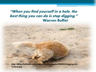 “When you find yourself in a hole, the
best thing you can do is stop digging.”
                             Warren Buffet




http://cheerfulmonk.com/wp-content/uploads/2009/03/digging-for-
victory.jpg
 