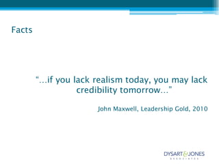 Facts




        “…if you lack realism today, you may lack
                  credibility tomorrow…”

                      John Maxwell, Leadership Gold, 2010
 