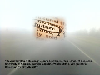 “Beyond Strategic Thinking” Jeanne Liedtka, Darden School of Business,
University of Virginia, Rotman Magazine Winter 2011 p. 29+ (author of
Designing for Growth, 2011)
 
