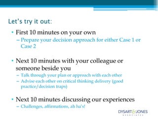 Let’s try it out:
 • First 10 minutes on your own
   – Prepare your decision approach for either Case 1 or
     Case 2

 • Next 10 minutes with your colleague or
   someone beside you
   – Talk through your plan or approach with each other
   – Advise each other on critical thinking delivery (good
     practice/decision traps)


 • Next 10 minutes discussing our experiences
   – Challenges, affirmations, ah ha’s!
 