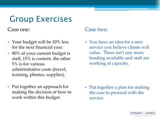 Group Exercises
Case one:                            Case two:

• Your budget will be 10% less       • You have an idea for a new
  for the next financial year.         service you believe clients will
• 80% of your current budget is        value. There isn’t any more
  staff, 15% is content, the other     funding available and staff are
  5% is for various                    working at capacity.
  administrative costs (travel,
  training, phones, supplies).

• Put together an approach for       • Put together a plan for making
  making the decision of how to        the case to proceed with the
  work within this budget.             service.
 