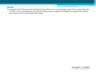 Case one:
Your budget will be 10% less for the next financial year. 80% of your current budget is staff, 15% is content, the other
   5% is for various administrative costs (travel, training, phones, supplies). Put together an approach for making
   the decision of how to work within this budget.
 