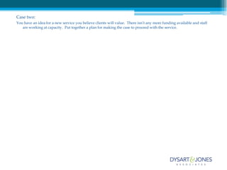 Case two:
You have an idea for a new service you believe clients will value. There isn’t any more funding available and staff
   are working at capacity. Put together a plan for making the case to proceed with the service.
 