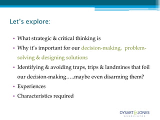 Let’s explore:

 • What strategic & critical thinking is
 • Why it’s important for our decision-making, problem-
  solving & designing solutions
 • Identifying & avoiding traps, trips & landmines that foil
  our decision-making…..maybe even disarming them?
 • Experiences
 • Characteristics required
 