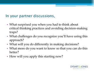 In your partner discussions,

• What surprised you when you had to think about
  critical thinking practices and avoiding decision-making
  traps?
• What challenges do you recognize you’ll have using this
  approach?
• What will you do differently in making decisions?
• What more do you want to know so that you can do this
  better?
• How will you apply this starting now?
 