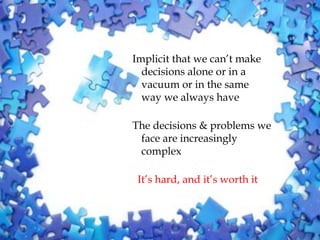 Implicit that we can’t make
  decisions alone or in a
  vacuum or in the same
  way we always have

The decisions & problems we
 face are increasingly
 complex

 It’s hard, and it’s worth it
 