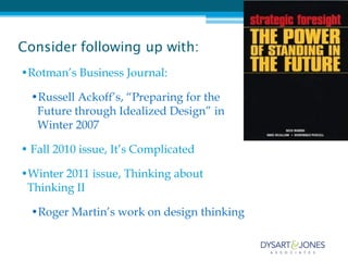 Consider following up with:
•Rotman’s Business Journal:

  •Russell Ackoff’s, “Preparing for the
   Future through Idealized Design” in
   Winter 2007

• Fall 2010 issue, It’s Complicated

•Winter 2011 issue, Thinking about
 Thinking II

  •Roger Martin’s work on design thinking
 