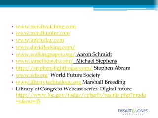 •   www.trendwatching.com
•   www.trendhunter.com
•   www.infotoday.com
•   www.davidleeking.com/
•   www.walkingpaper.org/ Aaron Schmidt
•   www.tametheweb.com/ Michael Stephens
•   http://stephenslighthouse.com/ Stephen Abram
•   www.wfs.org World Future Society
•   www.librarytechnology.org Marshall Breeding
•   Library of Congress Webcast series: Digital future
    http://www.loc.gov/today/cyberlc/results.php?mode
    =s&cat=45
 