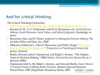 And for critical thinking:
The Critical Thinking Community
  http://www.criticalthinking.org/articles/Open-minded-inquiry.cfm
• Kramer, R. M., A. E. Tenbrunsel, and M. H. Bazerman, eds. Social Decision
  Making: Social Dilemmas, Social Values, and Ethical Judgments. Routledge, in
  press.
• Bazerman, Max, and D. Moore. Judgment in Managerial Decision Making. 7th
  ed. John Wiley and Sons, Inc., 2008.
• Milkman, Katherine L., Max H. Bazerman, and Dolly Chugh. "How Can
  Decision Making Be Improved?" Perspectives on Psychological Science (in
  press). Abstract
• Raiffa, Howard, John S. Hammond, and Ralph L. Keeney. "The Hidden
  Traps in Decision Making." HBR Classic. Harvard Business Review 84, no. 1
  (January 2006).
• Hammond, John S., III, Ralph L. Keeney, and Howard Raiffa. Smart Choices:
  A Practical Guide to Making Better Decisions. Boston: Harvard Business
  School Press, 1998. (Paperback: Broadway Books, 2002
 