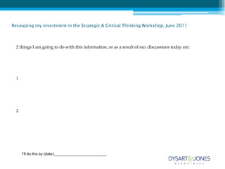 Recouping my investment in the Strategic & Critical Thinking Workshop, June 2011



  2 things I am going to do with this information, or as a result of our discussions today are:




  1.




  2.




       I’ll do this by (date):_________________________
 
