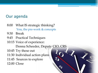Our agenda

8:00 What IS strategic thinking?
      You, the pre-work & concepts
9:30 Break
9:45 Practical Techniques
10:15 Voice of experience:
      Donna Scheeder, Deputy CIO, CRS
10:45 Try these out
11:30 Individual action plans
11:45 Sources to explore
12:00 Close
 