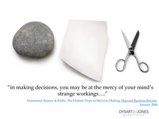 “in making decisions, you may be at the mercy of your mind’s
                     strange workings….”
        Hammond, Keeney & Raiffa, The Hidden Traps in Decision Making, Harvard Business Review,
                                                                                   January 2006
 