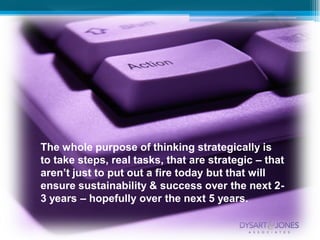 The whole purpose of thinking strategically is
to take steps, real tasks, that are strategic – that
aren’t just to put out a fire today but that will
ensure sustainability & success over the next 2-
3 years – hopefully over the next 5 years.
 