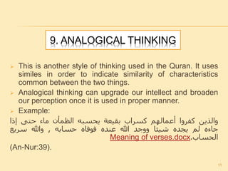 9. ANALOGICAL THINKING
 This is another style of thinking used in the Quran. It uses
similes in order to indicate similarity of characteristics
common between the two things.
 Analogical thinking can upgrade our intellect and broaden
our perception once it is used in proper manner.
 Example:
‫والذين‬‫كفروا‬‫أعمالهم‬‫كسراب‬‫بقيعة‬‫يحسبه‬‫الظمأن‬‫ماء‬‫حتى‬‫إذا‬
‫جاءه‬‫لم‬‫يجده‬‫شيئا‬‫ووجد‬‫هللا‬‫عنده‬‫فوفاه‬‫حسابه‬,‫وهللا‬‫سريع‬
‫الحساب‬.Meaning of verses.docx
(An-Nur:39).
11
 