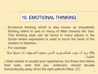 10. EMOTIONAL THINKING
 Emotional thinking which is also known as empathetic
thinking refers to care or mercy of Allah towards His ‘bad.
This thinking style can be found in many places in the
Quran where expression is used to touch the heart of the
readers or listeners.
 For example:
‫مي‬ ‫تميلوا‬ ‫أن‬ ‫الشهوات‬ ‫يتبعون‬ ‫الذين‬ ‫ويريد‬ ‫عليكم‬ ‫يتوب‬ ‫أن‬ ‫يريد‬ ‫وهللا‬‫ال‬
‫عظيما‬.
( Allah wishes to accept your repentance, but those who follow
their lusts, wish that you –believers- should deviate
tremendously away (from the right path)An-Nisa: 27)
12
 