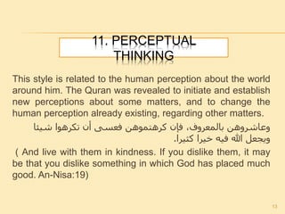 11. PERCEPTUAL
THINKING
This style is related to the human perception about the world
around him. The Quran was revealed to initiate and establish
new perceptions about some matters, and to change the
human perception already existing, regarding other matters.
‫شيئا‬ ‫تكرهوا‬ ‫أن‬ ‫فعسى‬ ‫كرهتموهن‬ ‫فإن‬ ،‫بالمعروف‬ ‫وعاشروهن‬
‫كثيرا‬ ‫خيرا‬ ‫فيه‬ ‫هللا‬ ‫ويجعل‬.
( And live with them in kindness. If you dislike them, it may
be that you dislike something in which God has placed much
good. An-Nisa:19)
13
 