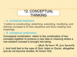 12. CONCEPTUAL
THINKING
 A. conceptual expansion:
it refers to constructing, stretching, extending, modifying, and
refining concepts to fit new situations and thus creating new
meanings.
 B. conceptual combination:
Conceptual combination refers to the combination of two
concepts together to produce a new idea or meaning where a
non-existent concept is brought into being.
‫تفرقوا‬ ‫وال‬ ‫جميعا‬ ‫هلل‬ ‫بحبل‬ ‫واعتصموا‬...
( And hold fast to the rope of God- Islam or Quran, altogether
and do not become divided. Al-’Imran:103)
14
 