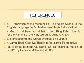 REFERENCES
 1. Translation of the meanings of The Noble Quran, in the
English Language by Dr. Muhammad Taqi-Uddin al-Hilali
 2. And Dr. Muhammad Muhsin Khan. King Fahd Complex
for the Printing of the Holy Quran, Madinah, K.S.A.
 3. Translation of The Quran by Abdullah Yusuf Ali.
 4. Jamal Badi, Creative Thinking: An Islamic Perspective
 Muhammad Mumtaz Ali, Islamic Critical Thinking, Published
in 2011 by Pearson Malaysia Sdn Bhd.
19
 