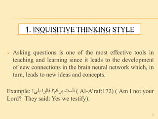 1. INQUISITIVE THINKING STYLE
 Asking questions is one of the most effective tools in
teaching and learning since it leads to the development
of new connections in the brain neural network which, in
turn, leads to new ideas and concepts.
Example: ‫ألست‬‫بركم؟‬‫قالوا‬‫بلى‬! ( Al-A’raf:172) ( Am I not your
Lord? They said: Yes we testify).
3
 
