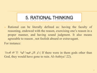 5. RATIONAL THINKING
 Rational can be literally defined as: having the faculty of
reasoning, endowed with the reason, exercising one’s reason in a
proper manner, and having sound judgment. It also means
agreeable to reason , not foolish absurd or extravagant.
For instance:
‫إال‬‫هللا‬‫لفسدتا‬ ‫لو‬‫كان‬‫فيهما‬‫الهة‬ ( If there were in them gods other than
God, they would have gone to ruin. Al-Anbiya’:22).
7
 