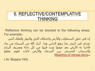 6. REFLECTIVE/CONTEMPLATIVE
THINKING
Reflective thinking can be directed to the following areas:
For example-
‫إن‬‫في‬‫خلق‬‫السماوات‬‫واألرض‬‫واختالف‬‫الليل‬‫والنهار‬‫والفلك‬‫التي‬
‫تجري‬‫في‬‫البحر‬‫بما‬‫ينفع‬‫الناس‬‫وما‬‫أنزل‬‫هللا‬‫من‬‫السماء‬‫من‬‫ماء‬
‫فأحيا‬‫به‬‫األرض‬‫بعد‬‫موتها‬‫وبث‬‫فيها‬‫من‬‫كل‬‫دابة‬‫وتصريف‬‫الرياح‬
‫والسحاب‬‫المسخر‬‫بين‬‫السماء‬‫واألرض‬‫اليات‬‫لقوم‬‫يعقلو‬
‫ن‬Meaning of verses.docx
( Al- Baqara:164)
8
 