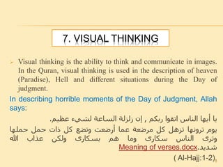 7. VISUAL THINKING
 Visual thinking is the ability to think and communicate in images.
In the Quran, visual thinking is used in the description of heaven
(Paradise), Hell and different situations during the Day of
judgment.
In describing horrible moments of the Day of Judgment, Allah
says:
‫يا‬‫أيها‬‫الناس‬‫اتقوا‬‫ربكم‬,‫إن‬‫زلزلة‬‫الساعة‬‫لشيء‬‫عظيم‬.
‫يوم‬‫ترونها‬‫تزهل‬‫كل‬‫مرضعة‬‫عما‬‫أرضعت‬‫وتضع‬‫كل‬‫ذات‬‫حمل‬‫حملها‬
‫وترى‬‫الناس‬‫سكارى‬‫وما‬‫هم‬‫بسكارى‬‫ولكن‬‫عذاب‬‫هللا‬
‫شديد‬.Meaning of verses.docx
( Al-Hajj:1-2).9
 