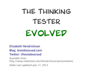The Thinking
                   Tester

              Evolved
Elisabeth Hendrickson
Blog: testobsessed.com
Twitter: @testobsessed
Available from:
http://www.slideshare.net/ehendrickson/presentations
Slides Last updated July 17, 2012
 