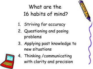 Striving for accuracy Questioning and posing problems Applying past knowledge to new situations Thinking /communicating with clarity and precision What are the  16 habits of mind? 