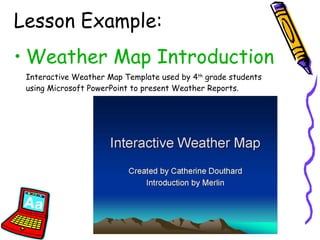 Lesson Example: Weather Map Introduction Interactive Weather Map Template used by 4 th  grade students using Microsoft PowerPoint to present Weather Reports. 