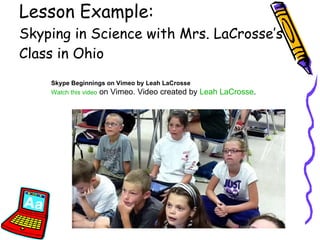 Lesson Example:  Skyping in Science with Mrs. LaCrosse’s Class in Ohio Skype Beginnings on Vimeo by Leah LaCrosse Watch this video  on Vimeo. Video created by  Leah  LaCrosse . 
