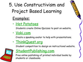 5. Use Constructivism and Project Based Learning Examples: Hot Potatoes Students create Online Quizzes to post on website. Voki.com   Create a speaking avatar to help with presentations. ThinkQuest.org Student competition to design an instructional website. StudentPublishing.com Free online publishing of printed individual books by students or classbooks. 