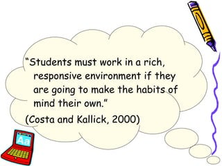 “ Students must work in a rich, responsive environment if they are going to make the habits of mind their own.”  (Costa and Kallick, 2000) 