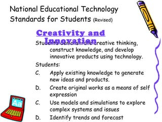 National Educational Technology Standards for Students  (Revised) Students demonstrate creative thinking, construct knowledge, and develop innovative products using technology. Students: Apply existing knowledge to generate new ideas and products. Create original works as a means of self expression C.  Use models and simulations to explore complex systems and issues D.  Identify trends and forecast possibilities Creativity and Innovation 