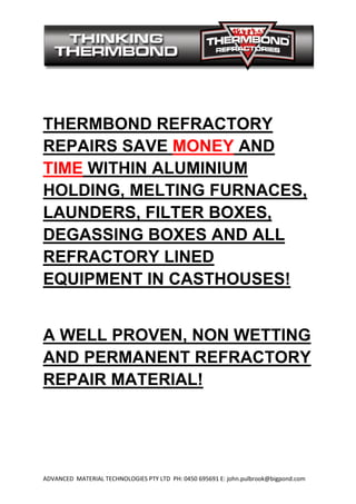 ADVANCED MATERIAL TECHNOLOGIES PTY LTD PH: 0
THERMBOND REFRACTORY
REPAIRS SAVE
TIME WITHIN ALUMINIUM
HOLDING, MELTING FURNACES,
LAUNDERS, FILTER BOXES,
DEGASSING BOXES AND ALL
REFRACTORY LINED
EQUIPMENT IN CASTHOUSES!
A WELL PROVEN
AND PERMANENT REFRACTORY
REPAIR MATERIAL!
ADVANCED MATERIAL TECHNOLOGIES PTY LTD PH: 0450 695691 E: john.pulbrook@bigpond.com
THERMBOND REFRACTORY
REPAIRS SAVE MONEY AND
WITHIN ALUMINIUM
HOLDING, MELTING FURNACES,
LAUNDERS, FILTER BOXES,
DEGASSING BOXES AND ALL
REFRACTORY LINED
EQUIPMENT IN CASTHOUSES!
A WELL PROVEN, NON WETTING
AND PERMANENT REFRACTORY
REPAIR MATERIAL!
E: john.pulbrook@bigpond.com
THERMBOND REFRACTORY
AND
HOLDING, MELTING FURNACES,
LAUNDERS, FILTER BOXES,
DEGASSING BOXES AND ALL
EQUIPMENT IN CASTHOUSES!
, NON WETTING
AND PERMANENT REFRACTORY
 