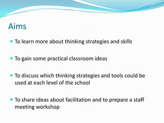 AimsTo learn more about thinking strategies and skillsTo gain some practical classroom ideasTo discuss which thinking strategies and tools could be used at each level of the schoolTo share ideas about facilitation and to prepare a staff meeting workshop