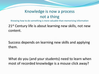 Knowledge is now a processnot a thingKnowing how to do something is more valuable than memorising information21st Century life is about learning new skills, not new content.Success depends on learning new skills and applying them. What do you (and your students) need to learn when most of recorded knowledge is a mouse click away?