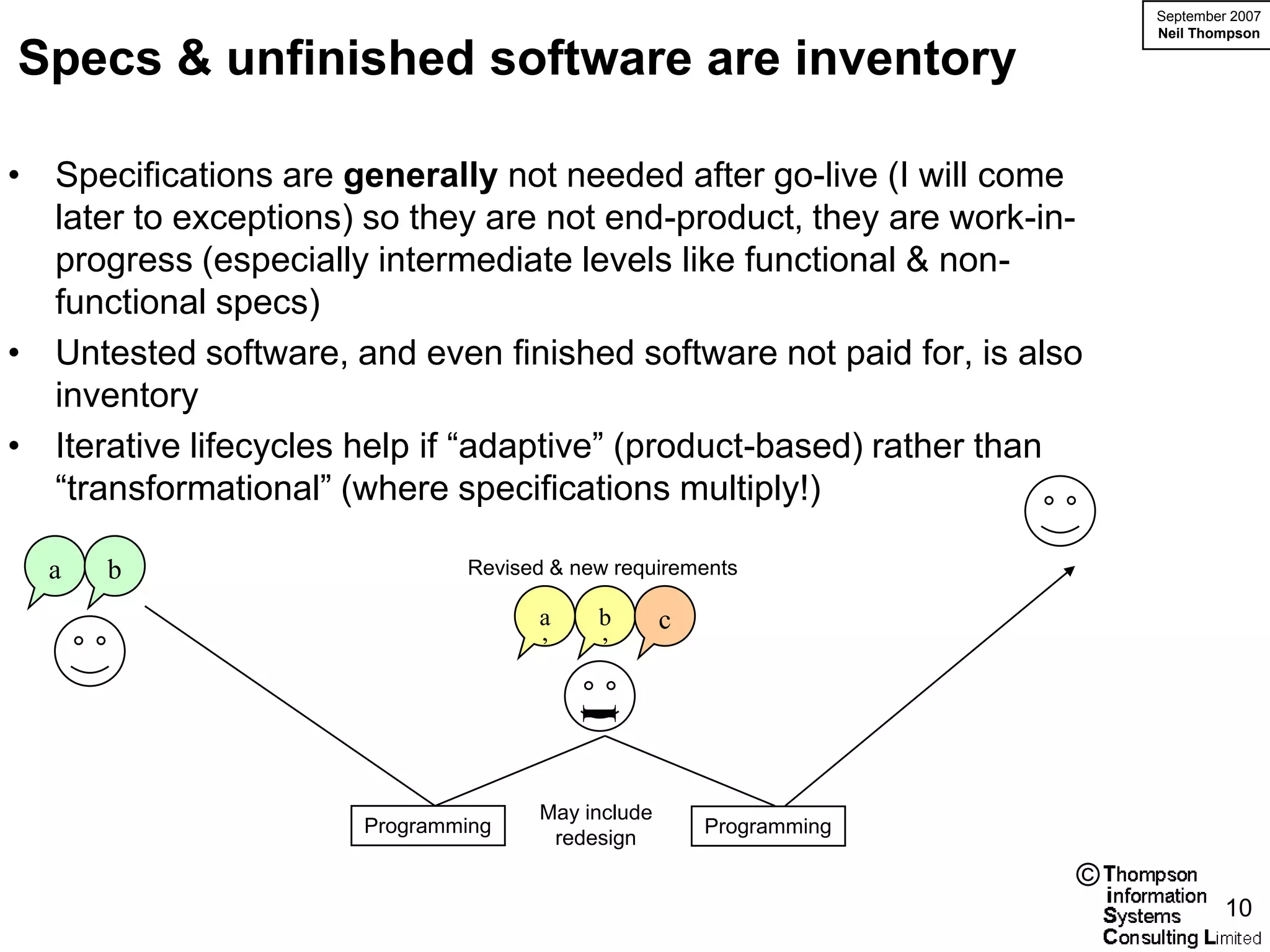 September 2007
                                                                        Neil Thompson

Specs & unfinished software are inventory

• Specifications are generally not needed after go-live (I will come
  later to exceptions) so they are not end-product, they are work-in-
  progress (especially intermediate levels like functional & non-
  functional specs)
• Untested software, and even finished software not paid for, is also
  inventory
• Iterative lifecycles help if “adaptive” (product-based) rather than
  “transformational” (where specifications multiply!)

  a   b                       Revised & new requirements

                                    a     b       c
                                    ’     ’
                                        I



                                    May include
                      Programming                     Programming
                                     redesign
                                                                    ©
                                                                                 10
 