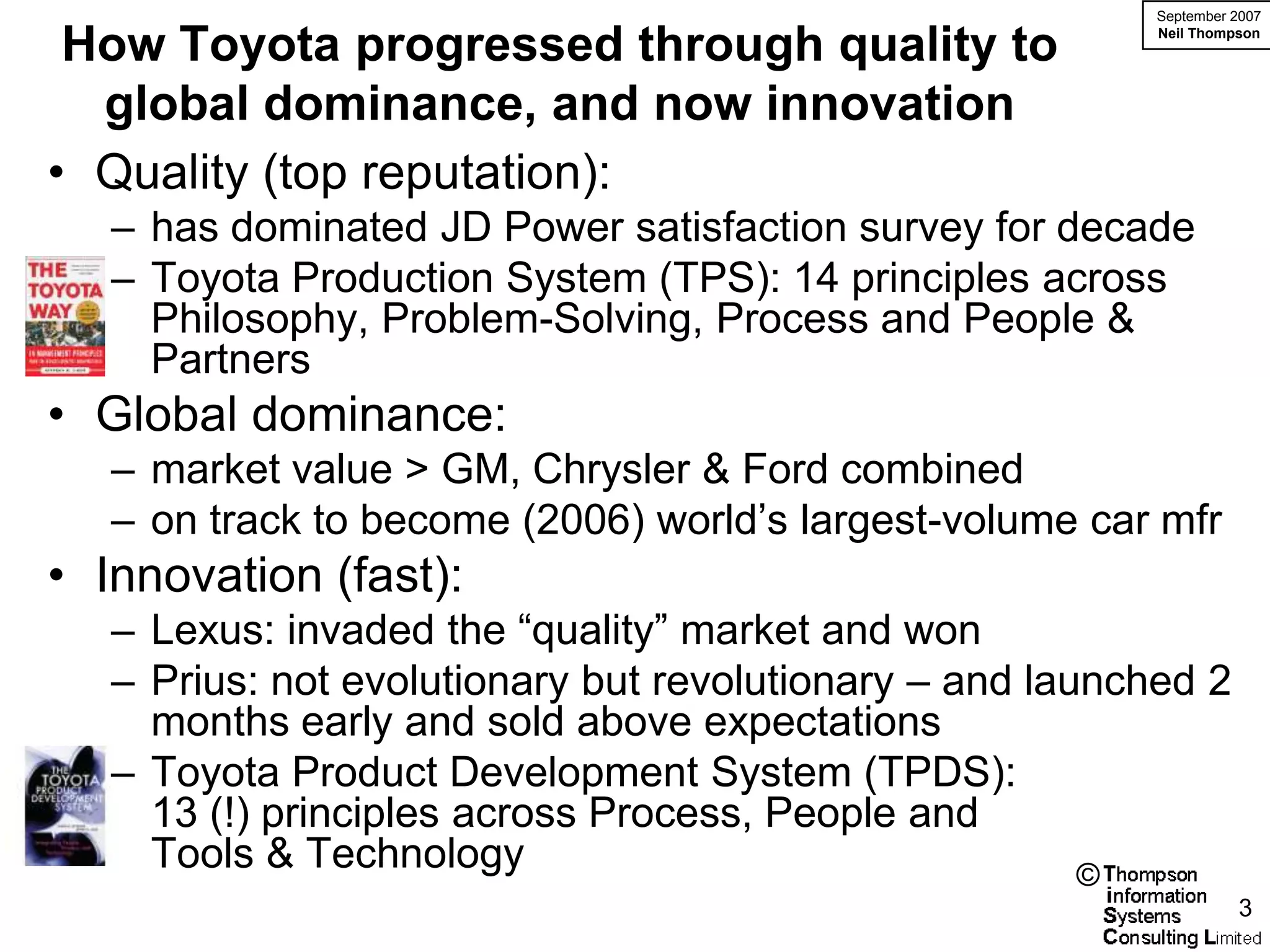 September 2007

 How Toyota progressed through quality to                 Neil Thompson




  global dominance, and now innovation
• Quality (top reputation):
   – has dominated JD Power satisfaction survey for decade
   – Toyota Production System (TPS): 14 principles across
     Philosophy, Problem-Solving, Process and People &
     Partners
• Global dominance:
   – market value > GM, Chrysler & Ford combined
   – on track to become (2006) world’s largest-volume car mfr
• Innovation (fast):
   – Lexus: invaded the “quality” market and won
   – Prius: not evolutionary but revolutionary – and launched 2
     months early and sold above expectations
   – Toyota Product Development System (TPDS):
     13 (!) principles across Process, People and
     Tools & Technology                                 ©
                                                                    3
 