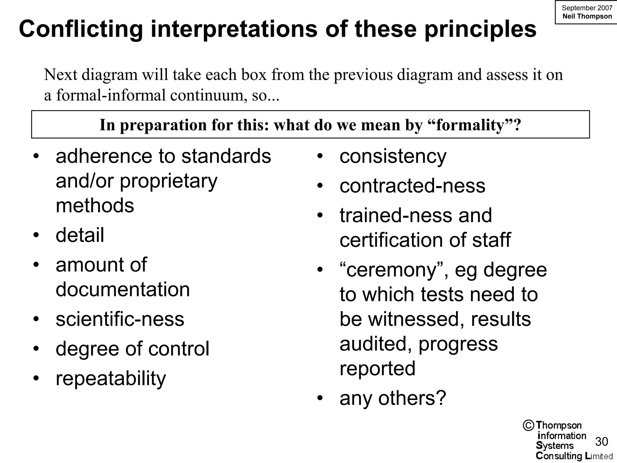 September 2007
                                                                           Neil Thompson

Conflicting interpretations of these principles
  Next diagram will take each box from the previous diagram and assess it on
  a formal-informal continuum, so...
         In preparation for this: what do we mean by “formality”?
 • adherence to standards               • consistency
   and/or proprietary                   • contracted-ness
   methods                              • trained-ness and
 • detail                                 certification of staff
 • amount of                            • “ceremony”, eg degree
   documentation                          to which tests need to
 • scientific-ness                        be witnessed, results
 • degree of control                      audited, progress
 • repeatability                          reported
                                        • any others?
                                                                      ©
                                                                                    30
 