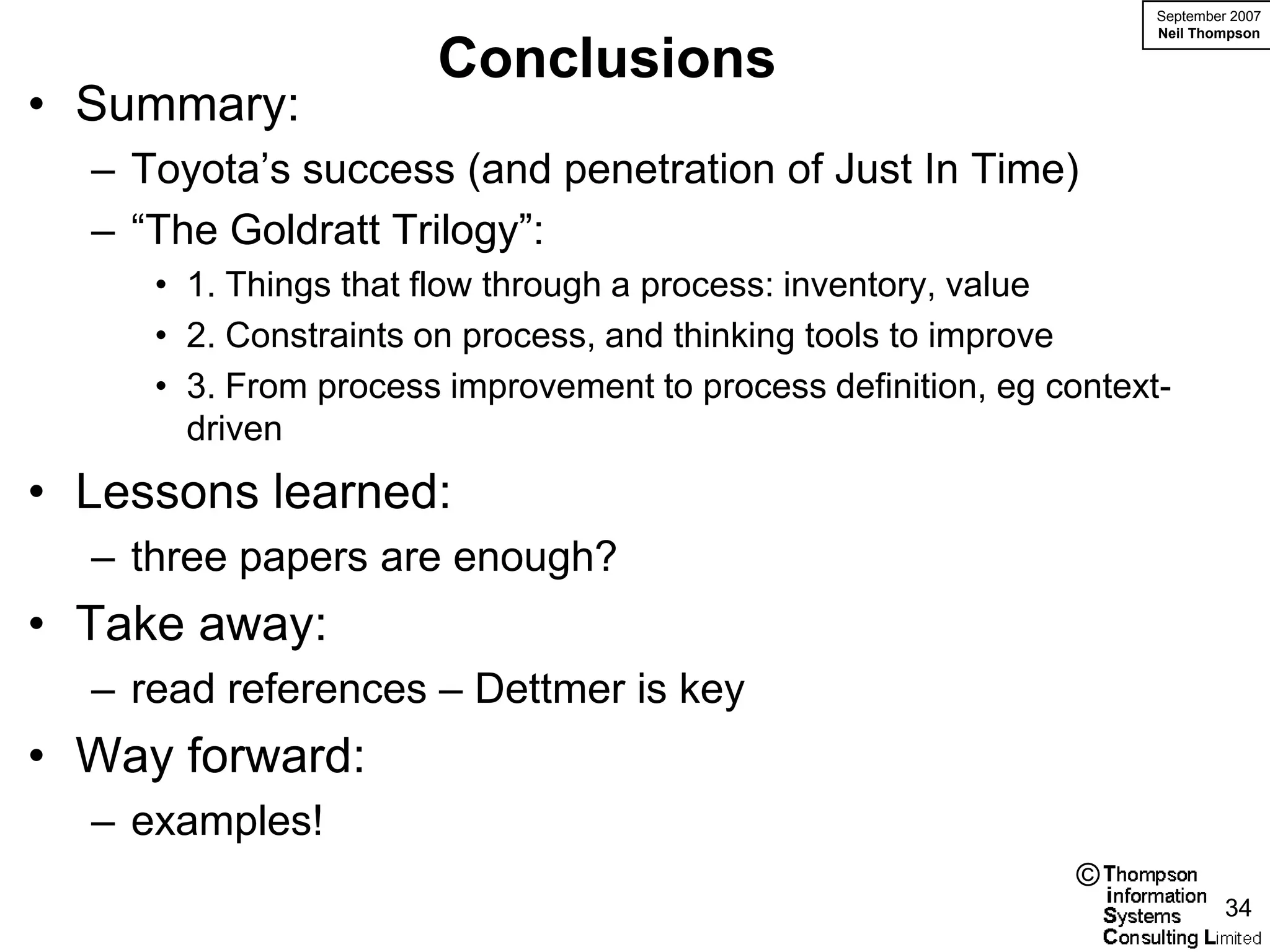 September 2007
                                                                    Neil Thompson

                      Conclusions
• Summary:
  – Toyota’s success (and penetration of Just In Time)
  – “The Goldratt Trilogy”:
     • 1. Things that flow through a process: inventory, value
     • 2. Constraints on process, and thinking tools to improve
     • 3. From process improvement to process definition, eg context-
       driven
• Lessons learned:
  – three papers are enough?
• Take away:
  – read references – Dettmer is key
• Way forward:
  – examples!
                                                               ©
                                                                             34
 