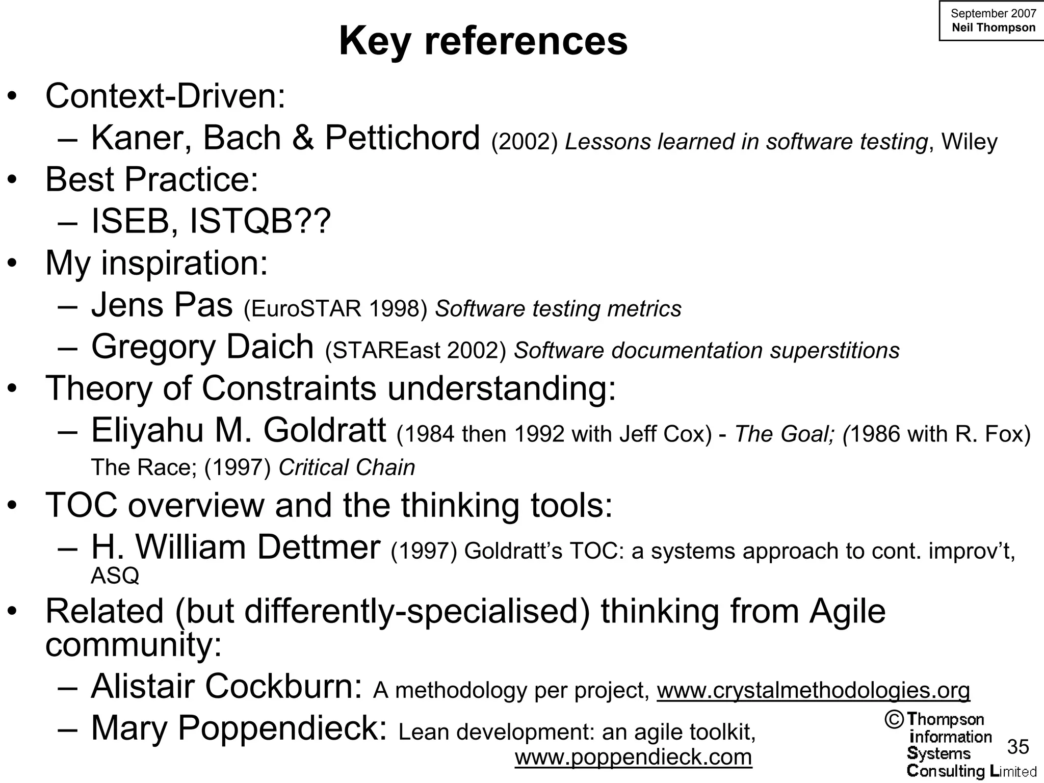 September 2007
                                                                               Neil Thompson
                              Key references
• Context-Driven:
   – Kaner, Bach & Pettichord (2002) Lessons learned in software testing, Wiley
• Best Practice:
   – ISEB, ISTQB??
• My inspiration:
   – Jens Pas (EuroSTAR 1998) Software testing metrics
   – Gregory Daich (STAREast 2002) Software documentation superstitions
• Theory of Constraints understanding:
   – Eliyahu M. Goldratt (1984 then 1992 with Jeff Cox) - The Goal; (1986 with R. Fox)
       The Race; (1997) Critical Chain
• TOC overview and the thinking tools:
   – H. William Dettmer (1997) Goldratt’s TOC: a systems approach to cont. improv’t,
       ASQ
• Related (but differently-specialised) thinking from Agile
  community:
   – Alistair Cockburn: A methodology per project, www.crystalmethodologies.org
   – Mary Poppendieck: Lean development: an agile toolkit,             ©
                                                                                        35
                                          www.poppendieck.com
 