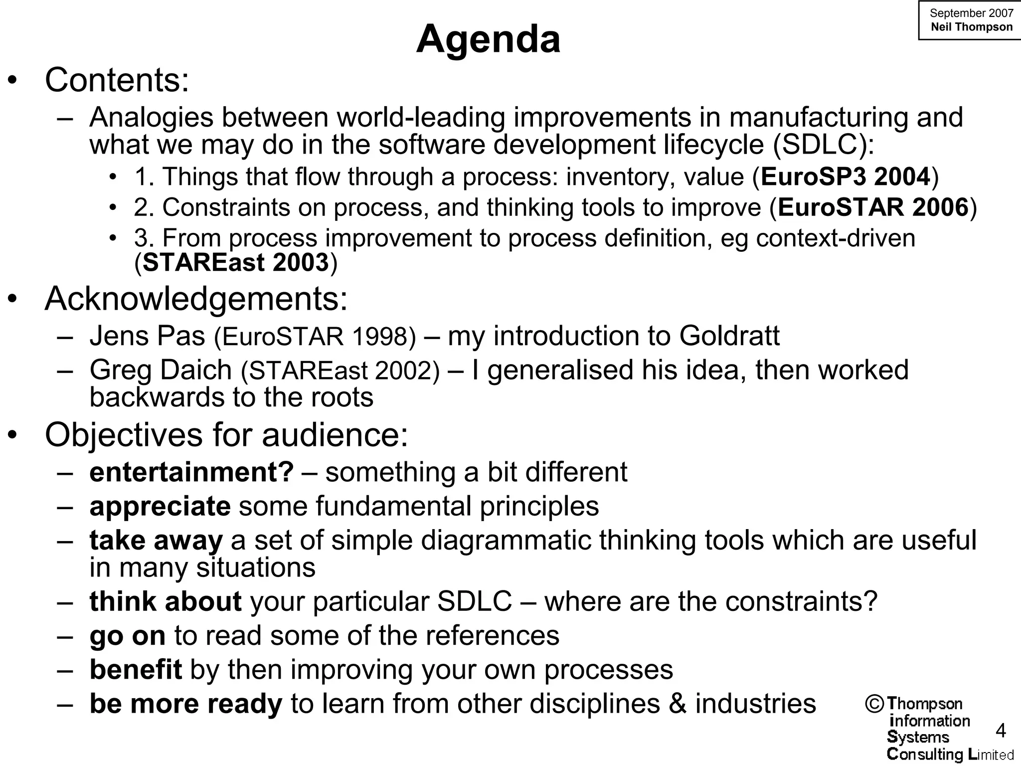 September 2007
                                                                           Neil Thompson
                                Agenda
• Contents:
   – Analogies between world-leading improvements in manufacturing and
     what we may do in the software development lifecycle (SDLC):
      • 1. Things that flow through a process: inventory, value (EuroSP3 2004)
      • 2. Constraints on process, and thinking tools to improve (EuroSTAR 2006)
      • 3. From process improvement to process definition, eg context-driven
        (STAREast 2003)
• Acknowledgements:
   – Jens Pas (EuroSTAR 1998) – my introduction to Goldratt
   – Greg Daich (STAREast 2002) – I generalised his idea, then worked
     backwards to the roots
• Objectives for audience:
   – entertainment? – something a bit different
   – appreciate some fundamental principles
   – take away a set of simple diagrammatic thinking tools which are useful
     in many situations
   – think about your particular SDLC – where are the constraints?
   – go on to read some of the references
   – benefit by then improving your own processes
   – be more ready to learn from other disciplines & industries   ©
                                                                                     4
 
