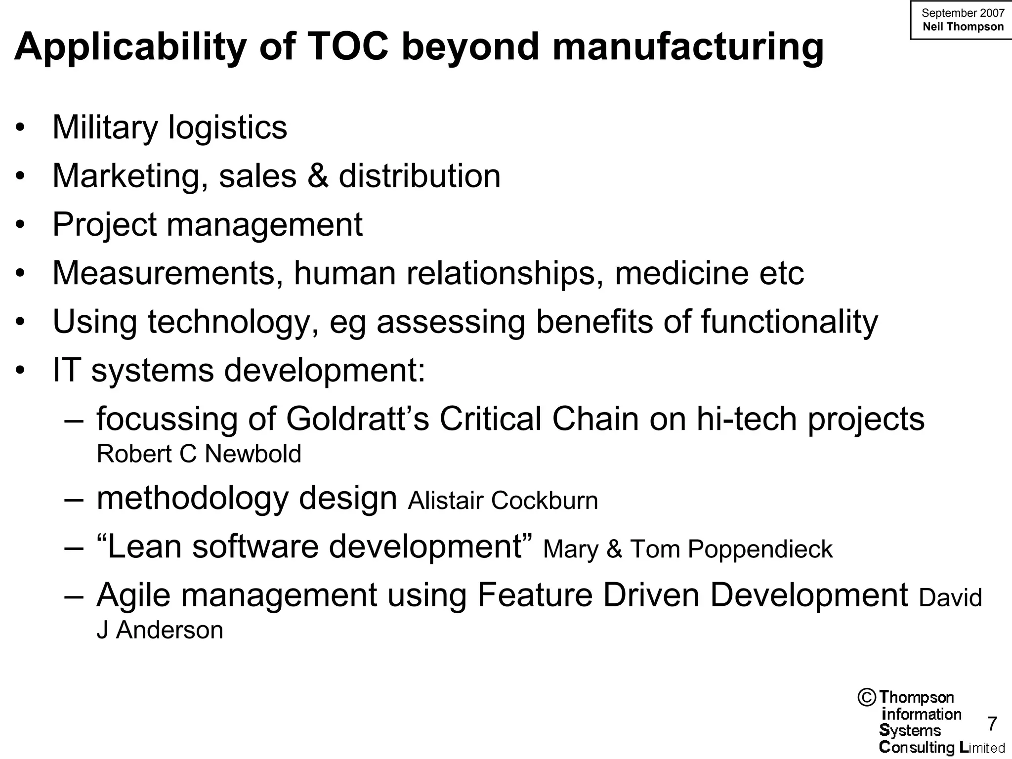 September 2007
                                                                Neil Thompson

Applicability of TOC beyond manufacturing

•   Military logistics
•   Marketing, sales & distribution
•   Project management
•   Measurements, human relationships, medicine etc
•   Using technology, eg assessing benefits of functionality
•   IT systems development:
     – focussing of Goldratt’s Critical Chain on hi-tech projects
       Robert C Newbold
    – methodology design Alistair Cockburn
    – “Lean software development” Mary & Tom Poppendieck
    – Agile management using Feature Driven Development David
       J Anderson

                                                            ©
                                                                          7
 
