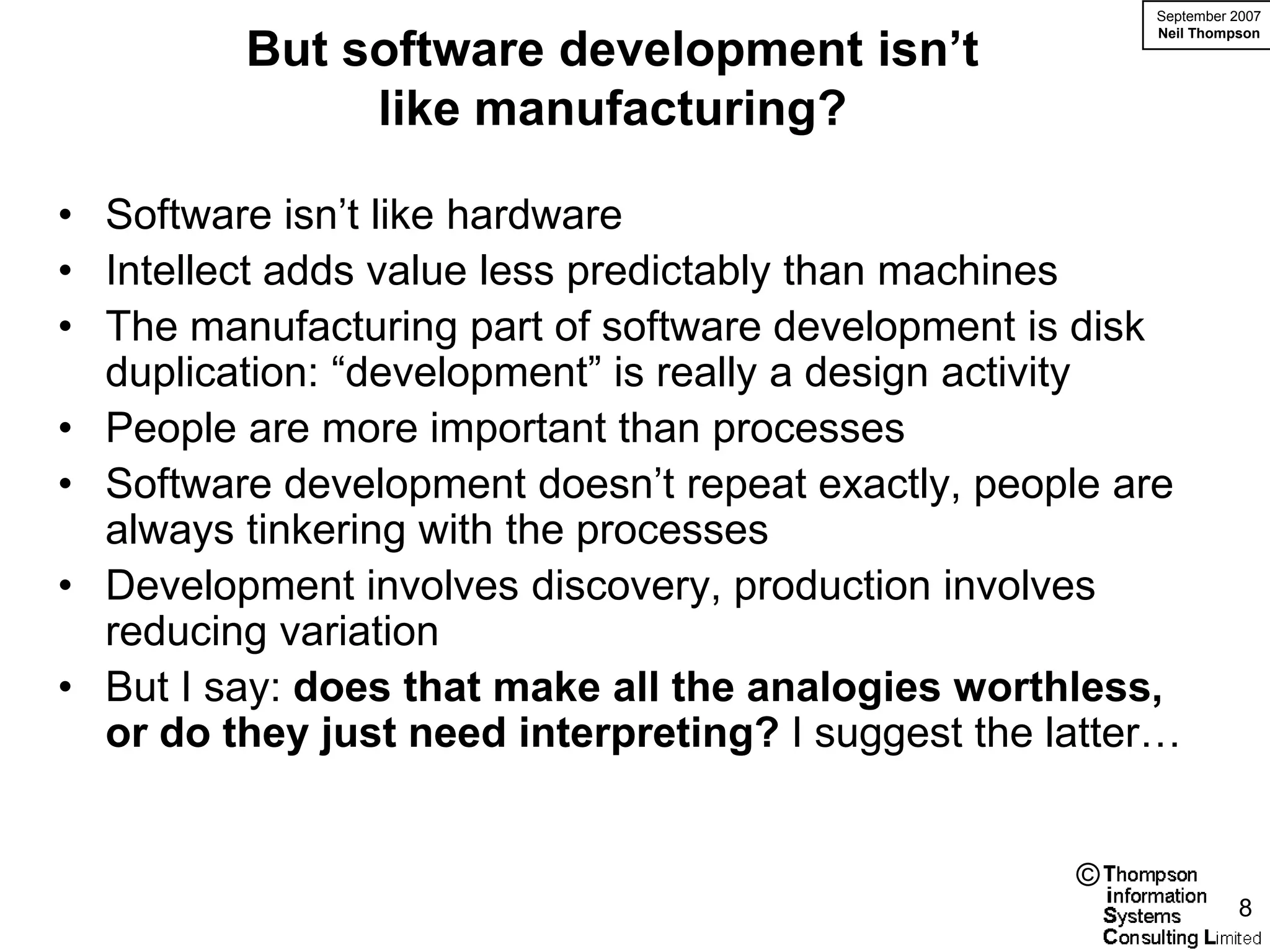September 2007


         But software development isn’t
                                                        Neil Thompson




              like manufacturing?

• Software isn’t like hardware
• Intellect adds value less predictably than machines
• The manufacturing part of software development is disk
  duplication: “development” is really a design activity
• People are more important than processes
• Software development doesn’t repeat exactly, people are
  always tinkering with the processes
• Development involves discovery, production involves
  reducing variation
• But I say: does that make all the analogies worthless,
  or do they just need interpreting? I suggest the latter…


                                                    ©
                                                                  8
 