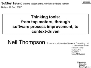 September 2007
                                                                                      Neil Thompson
SoftTest Ireland with the support of the All Ireland Software Network
Belfast 20 Sep 2007



                    Thinking tools:
               from top motors, through
           software process improvement, to
                     context-driven

      Neil Thompson                           Thompson information Systems Consulting Ltd
                                                                        23 Oast House Crescent
                                                                        Farnham, Surrey
                                                                        England, UK
                                                                        GU9 0NP
                                                                        www.TiSCL.com



                                                                               ©
 